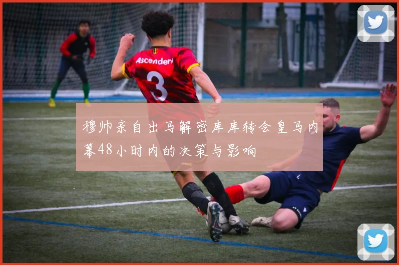 穆帅亲自出马解密库库转会皇马内幕48小时内的决策与影响