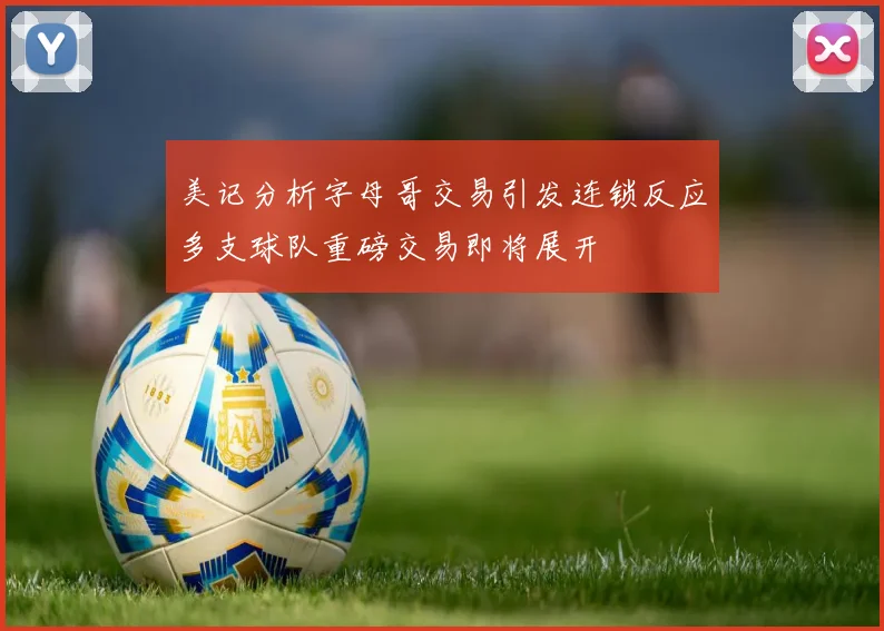 美记分析字母哥交易引发连锁反应多支球队重磅交易即将展开