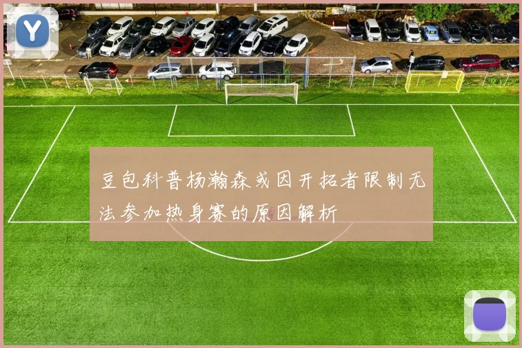 豆包科普杨瀚森或因开拓者限制无法参加热身赛的原因解析
