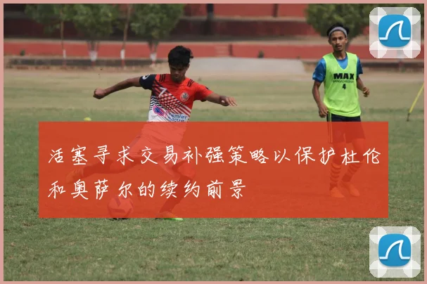 活塞寻求交易补强策略以保护杜伦和奥萨尔的续约前景
