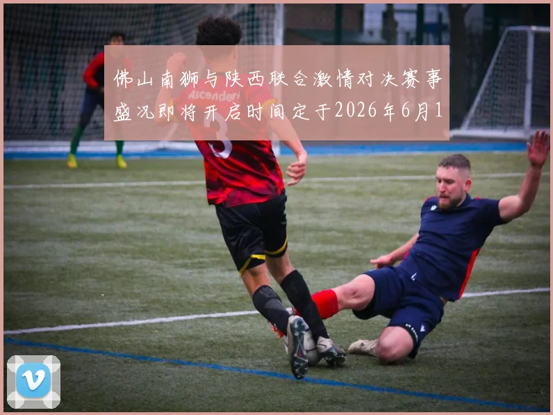 佛山南狮与陕西联合激情对决赛事盛况即将开启时间定于2026年6月14日周日晚上七点半